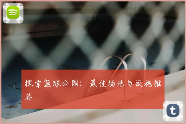 探索篮球公园：最佳场地与设施推荐