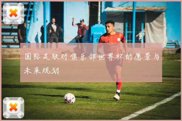 国际足联对俱乐部世界杯的愿景与未来规划