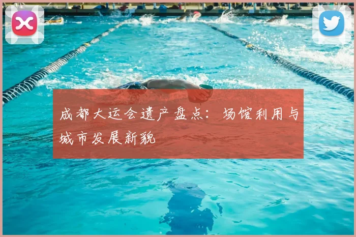 成都大运会遗产盘点：场馆利用与城市发展新貌