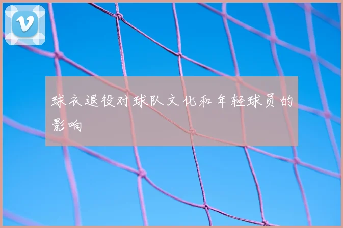 球衣退役对球队文化和年轻球员的影响